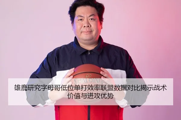 雄鹿研究字母哥低位单打效率联盟数据对比揭示战术价值与进攻优势