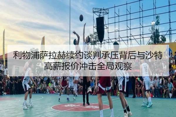 利物浦萨拉赫续约谈判承压背后与沙特高薪报价冲击全局观察