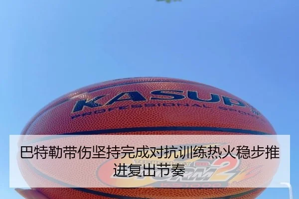 巴特勒带伤坚持完成对抗训练热火稳步推进复出节奏